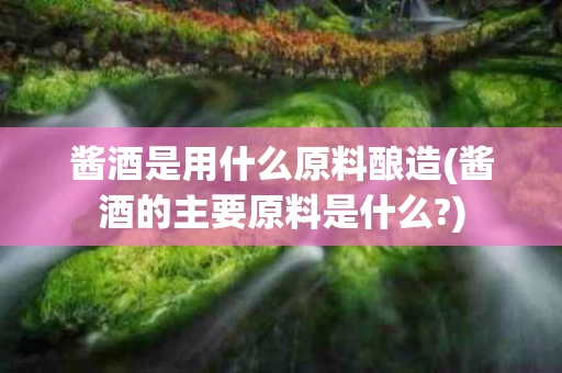 酱酒是用什么原料酿造(酱酒的主要原料是什么?)