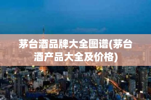 茅台酒品牌大全图谱(茅台酒产品大全及价格)