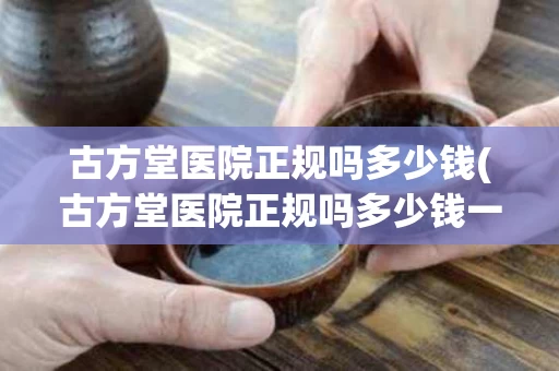 古方堂医院正规吗多少钱(古方堂医院正规吗多少钱一盒)