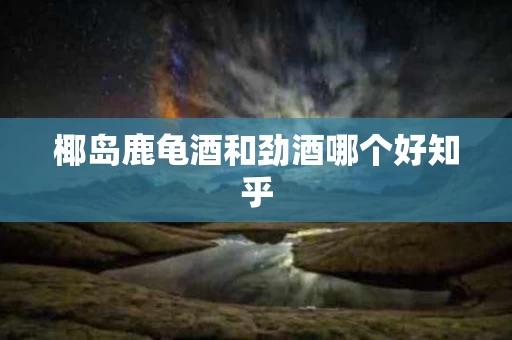 椰岛鹿龟酒和劲酒哪个好知乎