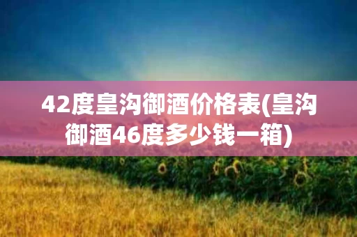 42度皇沟御酒价格表(皇沟御酒46度多少钱一箱)