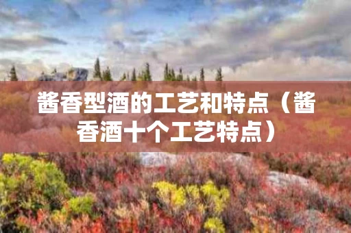酱香型酒的工艺和特点（酱香酒十个工艺特点）