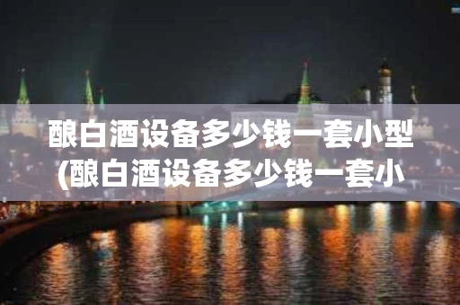 酿白酒设备多少钱一套小型(酿白酒设备多少钱一套小型机器)