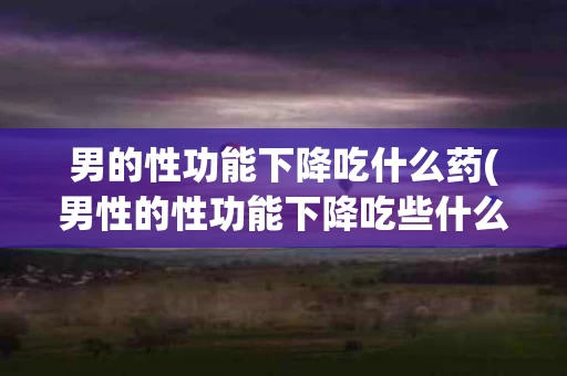 男的性功能下降吃什么药(男性的性功能下降吃些什么能补)
