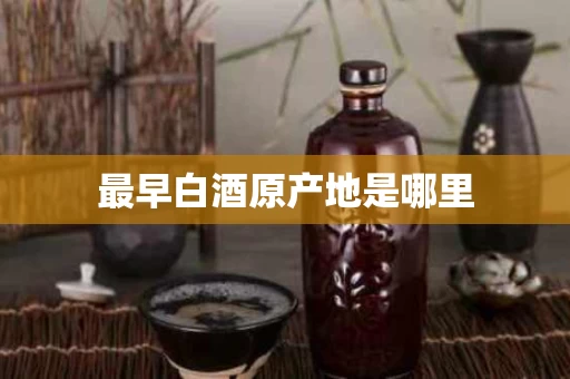 最早白酒原产地是哪里