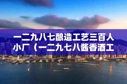 一二九八七酿造工艺三百人小厂（一二九七八酱香酒工艺）