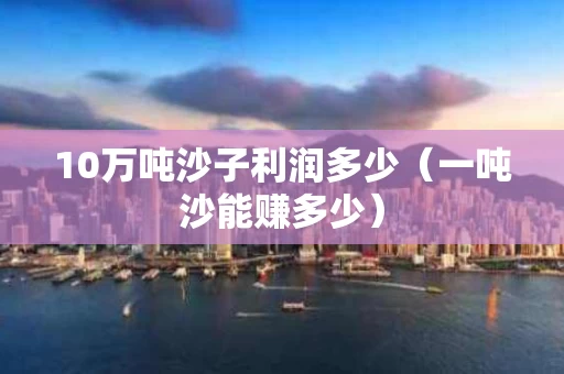 10万吨沙子利润多少（一吨沙能赚多少）