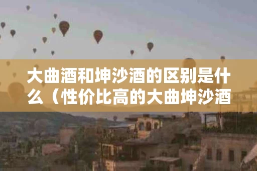 大曲酒和坤沙酒的区别是什么（性价比高的大曲坤沙酒）