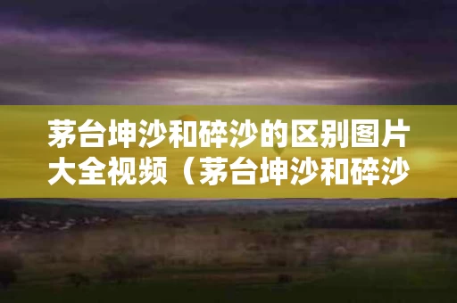 茅台坤沙和碎沙的区别图片大全视频（茅台坤沙和碎沙的区别图片大全视频讲解）