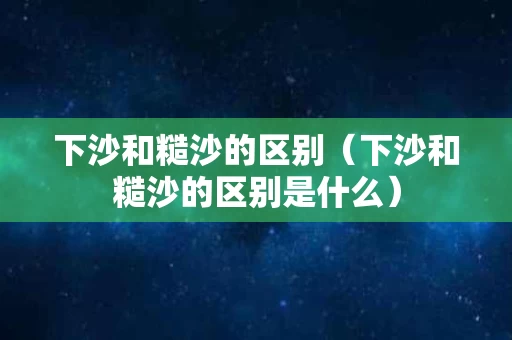 下沙和糙沙的区别（下沙和糙沙的区别是什么）