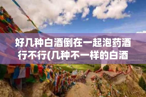 好几种白酒倒在一起泡药酒行不行(几种不一样的白酒能加在一起泡吗?)