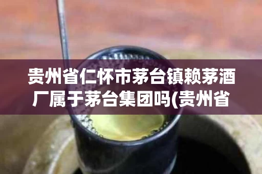 贵州省仁怀市茅台镇赖茅酒厂属于茅台集团吗(贵州省怀仁市茅台镇赖茅酒厂是什么时候成立的)