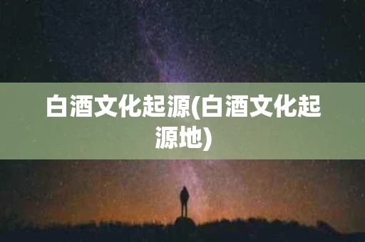 白酒文化起源(白酒文化起源地)