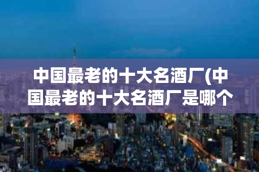 中国最老的十大名酒厂(中国最老的十大名酒厂是哪个)