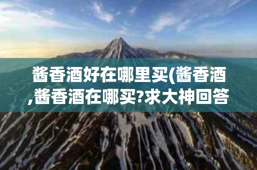 酱香酒好在哪里买(酱香酒,酱香酒在哪买?求大神回答)