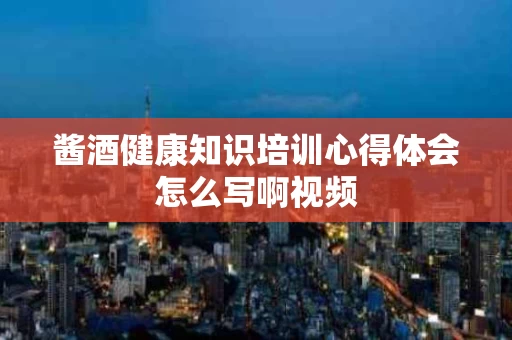 酱酒健康知识培训心得体会怎么写啊视频