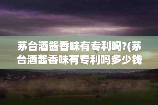 茅台酒酱香味有专利吗?(茅台酒酱香味有专利吗多少钱)