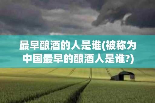最早酿酒的人是谁(被称为中国最早的酿酒人是谁?)