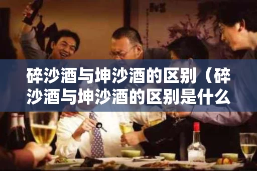 碎沙酒与坤沙酒的区别（碎沙酒与坤沙酒的区别是什么）