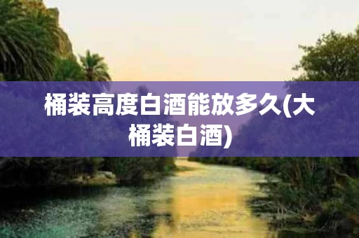 桶装高度白酒能放多久(大桶装白酒)