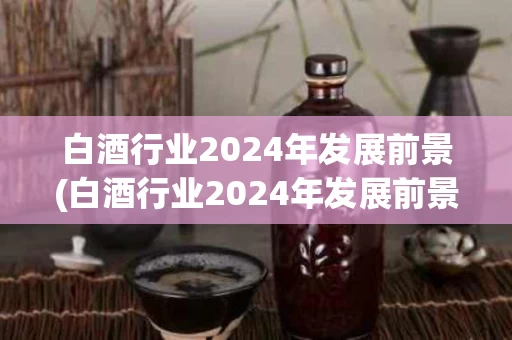 白酒行业2024年发展前景(白酒行业2024年发展前景分析)