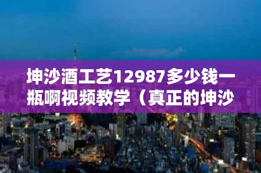 坤沙酒工艺12987多少钱一瓶啊视频教学（真正的坤沙酒多少钱一瓶）