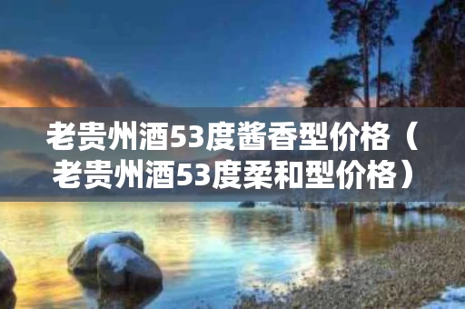 老贵州酒53度酱香型价格（老贵州酒53度柔和型价格）
