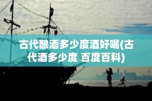 古代酿酒多少度酒好喝(古代酒多少度 百度百科)