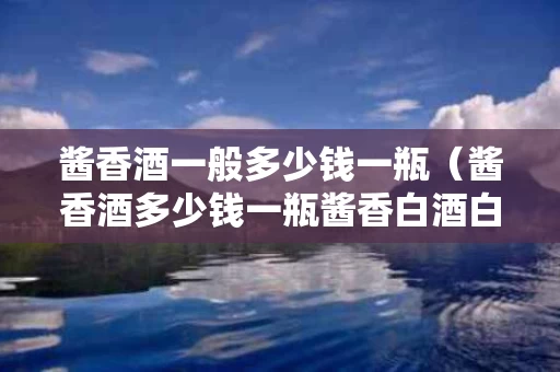 酱香酒一般多少钱一瓶（酱香酒多少钱一瓶酱香白酒白酒多少钱一瓶）