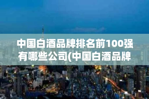 中国白酒品牌排名前100强有哪些公司(中国白酒品牌排名前100强有哪些公司名字)