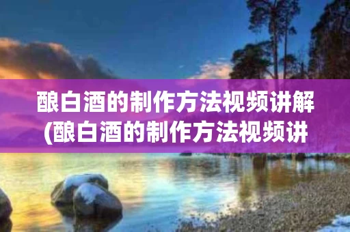 酿白酒的制作方法视频讲解(酿白酒的制作方法视频讲解图片)