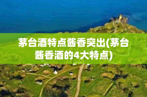 茅台酒特点酱香突出(茅台酱香酒的4大特点)