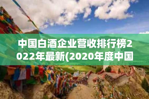 中国白酒企业营收排行榜2022年最新(2020年度中国白酒企业top200排行榜)