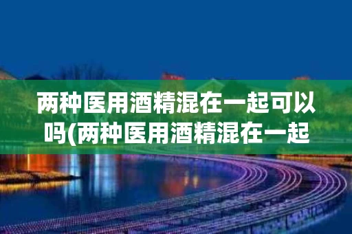 两种医用酒精混在一起可以吗(两种医用酒精混在一起可以吗有毒吗)