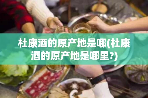 杜康酒的原产地是哪(杜康酒的原产地是哪里?)
