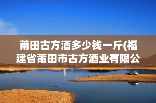 莆田古方酒多少钱一斤(福建省莆田市古方酒业有限公司)