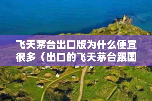 飞天茅台出口版为什么便宜很多（出口的飞天茅台跟国内的一样吗）