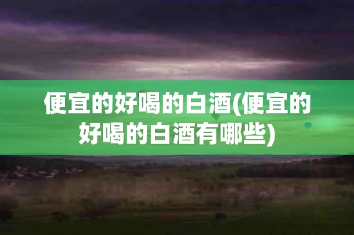 便宜的好喝的白酒(便宜的好喝的白酒有哪些)