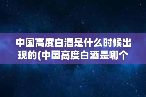 中国高度白酒是什么时候出现的(中国高度白酒是哪个朝代产生的?)