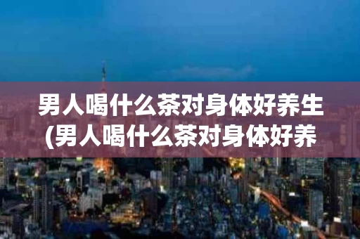 男人喝什么茶对身体好养生(男人喝什么茶对身体好养生健康)