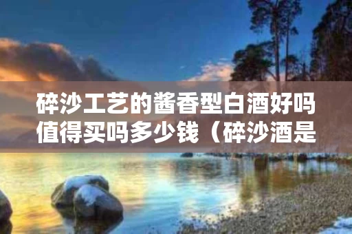 碎沙工艺的酱香型白酒好吗值得买吗多少钱（碎沙酒是酱香型白酒吗?）