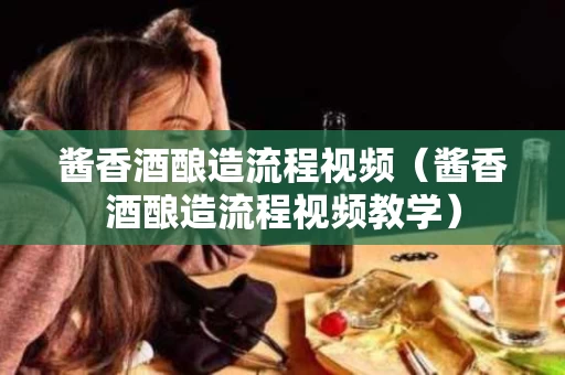 酱香酒酿造流程视频（酱香酒酿造流程视频教学）