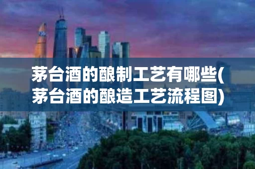 茅台酒的酿制工艺有哪些(茅台酒的酿造工艺流程图)