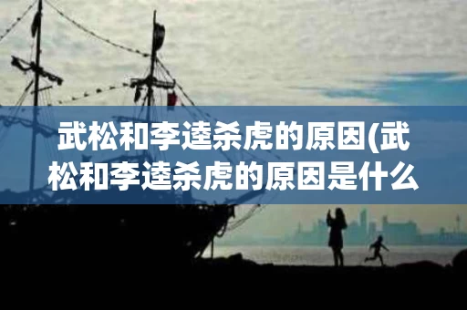 武松和李逵杀虎的原因(武松和李逵杀虎的原因是什么)