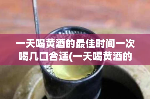 一天喝黄酒的最佳时间一次喝几口合适(一天喝黄酒的最佳时间一次喝几口合适呢)