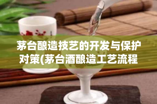 茅台酿造技艺的开发与保护对策(茅台酒酿造工艺流程)