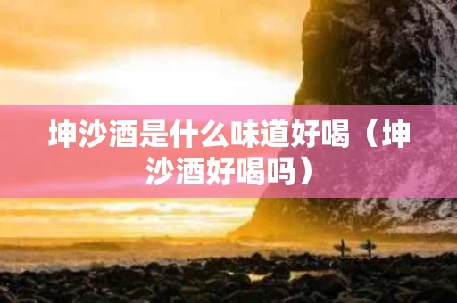 坤沙酒是什么味道好喝（坤沙酒好喝吗）