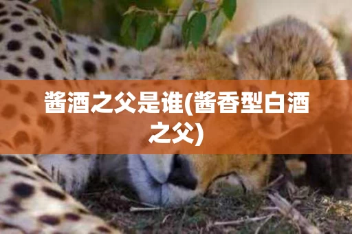 酱酒之父是谁(酱香型白酒之父)