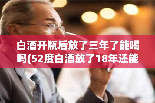 白酒开瓶后放了三年了能喝吗(52度白酒放了18年还能送人吗)