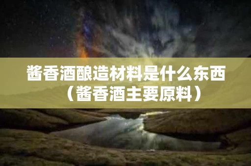 酱香酒酿造材料是什么东西（酱香酒主要原料）